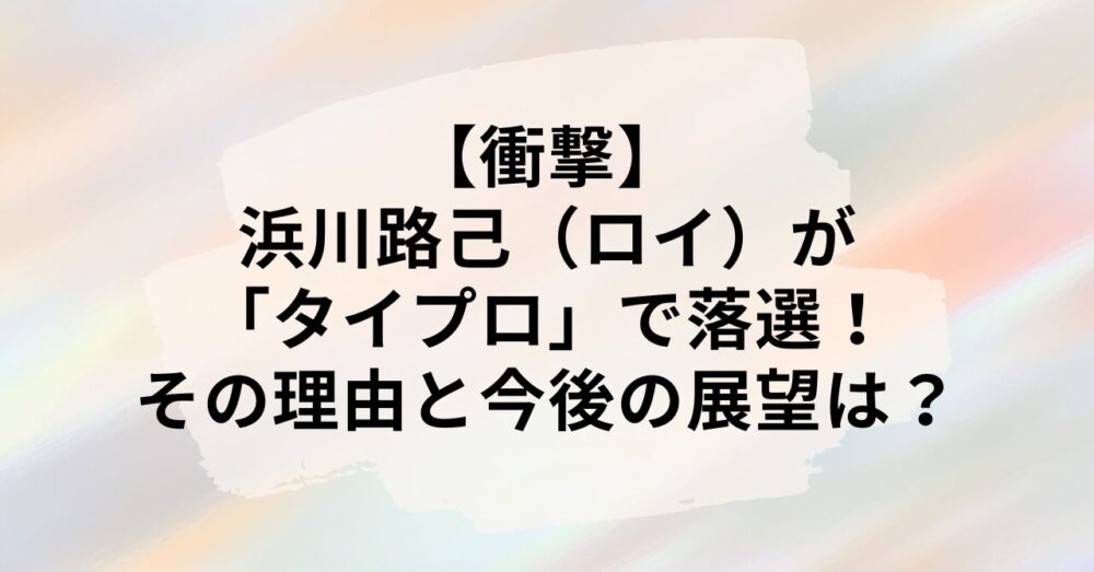 【衝撃】浜川路己（ロイ）が「タイプロ」で落選！その理由と今後の展望は？